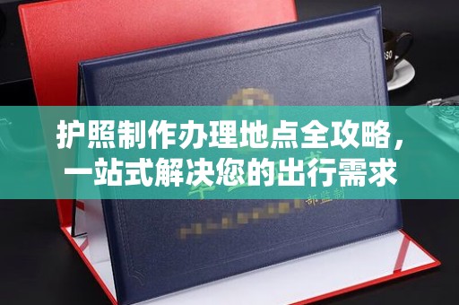 南平护照制作办理地点全攻略，一站式解决您的出行需求