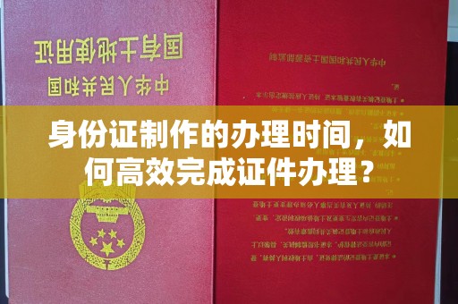 南平身份证制作的办理时间，如何高效完成证件办理？