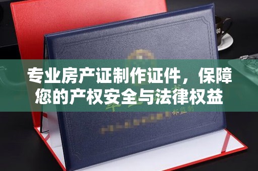 南平专业房产证制作证件，保障您的产权安全与法律权益