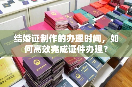 南平结婚证制作的办理时间，如何高效完成证件办理？