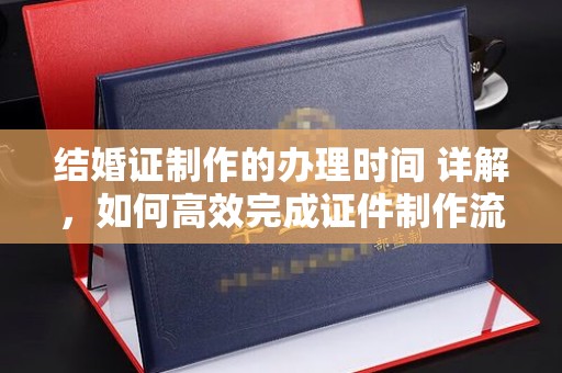 南平结婚证制作的办理时间 详解，如何高效完成证件制作流程