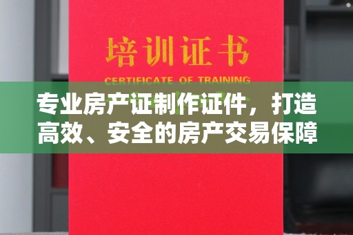 南平专业房产证制作证件，打造高效、安全的房产交易保障