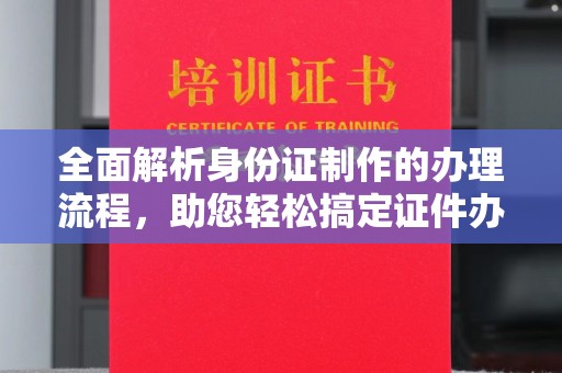 南平全面解析身份证制作的办理流程，助您轻松搞定证件办理