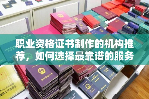 南平职业资格证书制作的机构推荐，如何选择最靠谱的服务商？